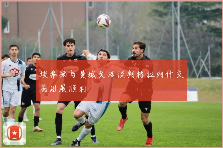 埃弗顿与曼城灵活谈判格拉利什交易进展顺利