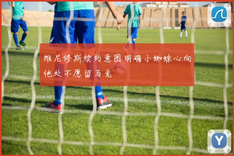 维尼修斯续约意图明确小蜘蛛心向他处不愿留马竞