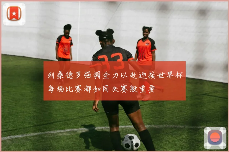 利桑德罗强调全力以赴迎接世界杯每场比赛都如同决赛般重要