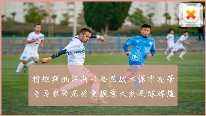 特维斯批评斯卡洛尼战术保守孔蒂与马尔蒂尼将重振意大利足球辉煌