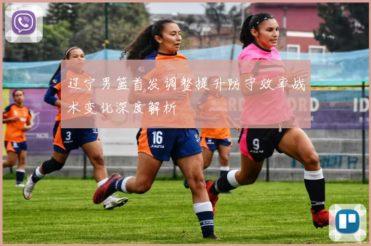 辽宁男篮首发调整提升防守效率战术变化深度解析