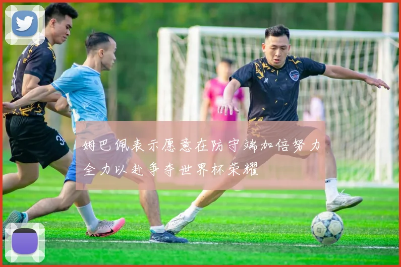 姆巴佩表示愿意在防守端加倍努力全力以赴争夺世界杯荣耀