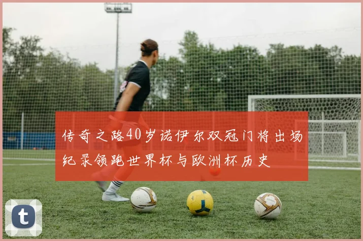 传奇之路40岁诺伊尔双冠门将出场纪录领跑世界杯与欧洲杯历史