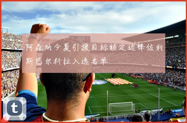 阿森纳今夏引援目标锁定边锋佐利斯巴尔科拉入选名单