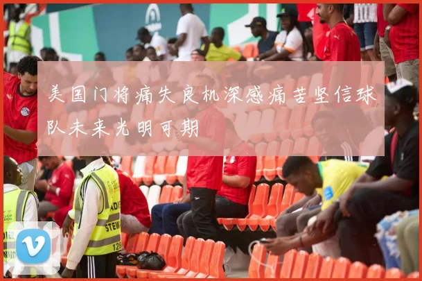 美国门将痛失良机深感痛苦坚信球队未来光明可期