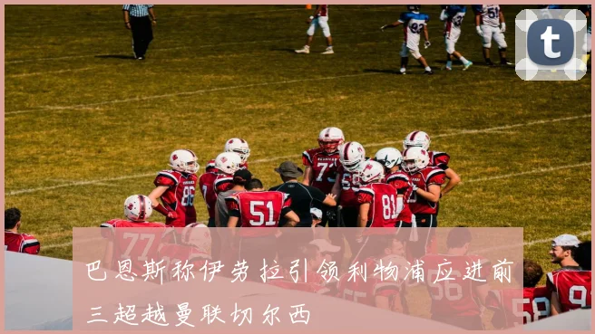 巴恩斯称伊劳拉引领利物浦应进前三超越曼联切尔西