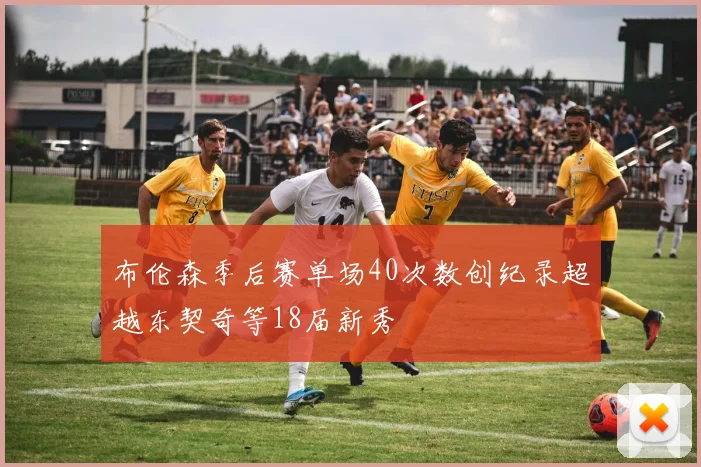 布伦森季后赛单场40次数创纪录超越东契奇等18届新秀