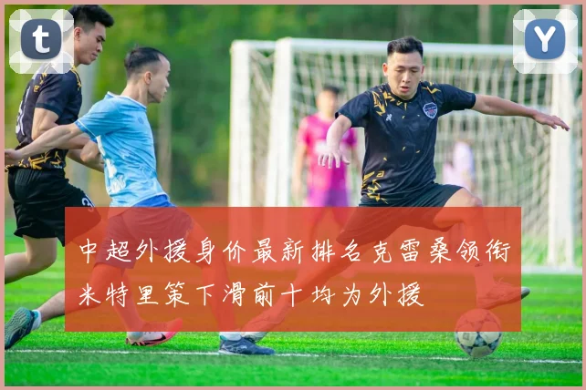 中超外援身价最新排名克雷桑领衔米特里策下滑前十均为外援