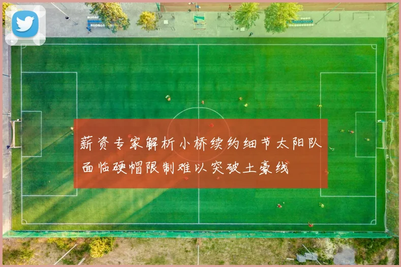 薪资专家解析小桥续约细节太阳队面临硬帽限制难以突破土豪线