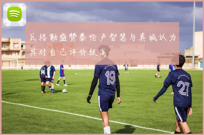 瓦格勒盛赞泰伦卢智慧与真诚认为其对自己评价极高