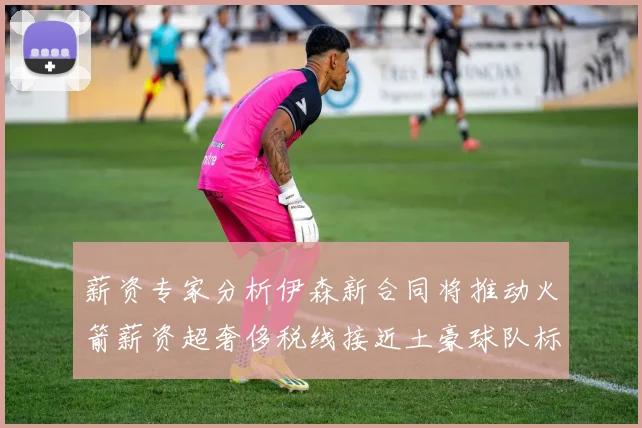 薪资专家分析伊森新合同将推动火箭薪资超奢侈税线接近土豪球队标准