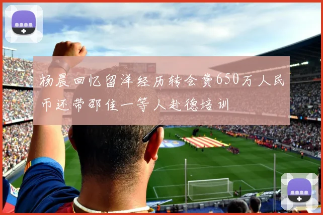 杨晨回忆留洋经历转会费650万人民币还带邵佳一等人赴德培训