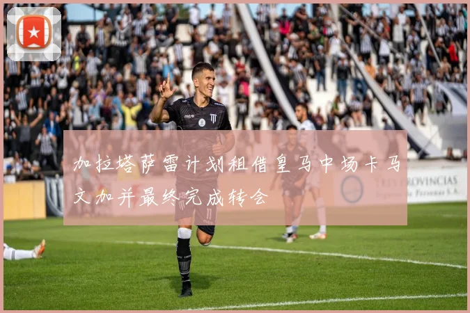 加拉塔萨雷计划租借皇马中场卡马文加并最终完成转会