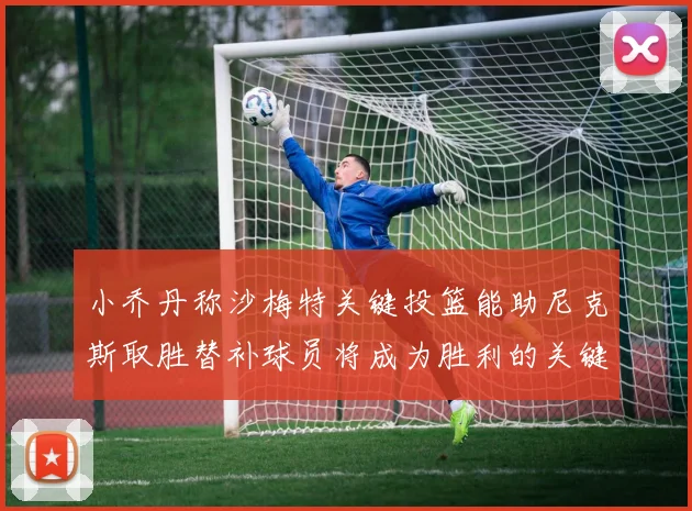 小乔丹称沙梅特关键投篮能助尼克斯取胜替补球员将成为胜利的关键因素