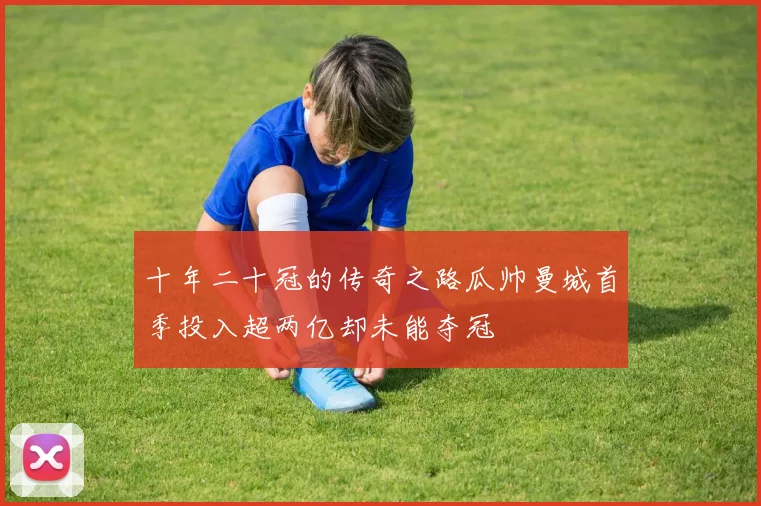 十年二十冠的传奇之路瓜帅曼城首季投入超两亿却未能夺冠